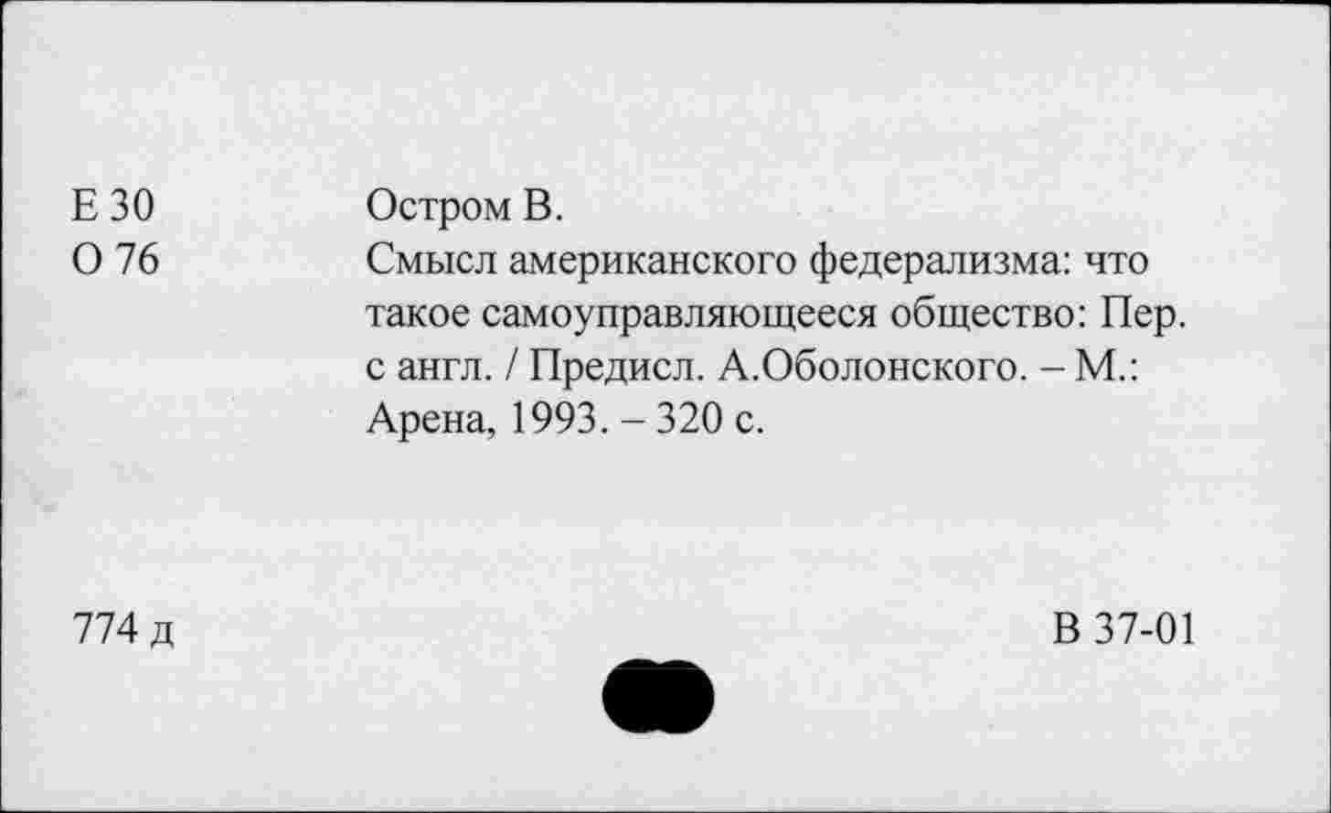 ﻿ЕЗО 0 76	Остром В. Смысл американского федерализма: что такое самоуправляющееся общество: Пер. с англ. / Предисл. А.Оболонского. - М.: Арена, 1993. - 320 с.
774 д	В 37-01